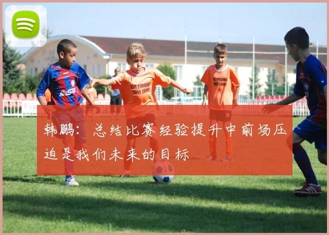 韩鹏：总结比赛经验提升中前场压迫是我们未来的目标