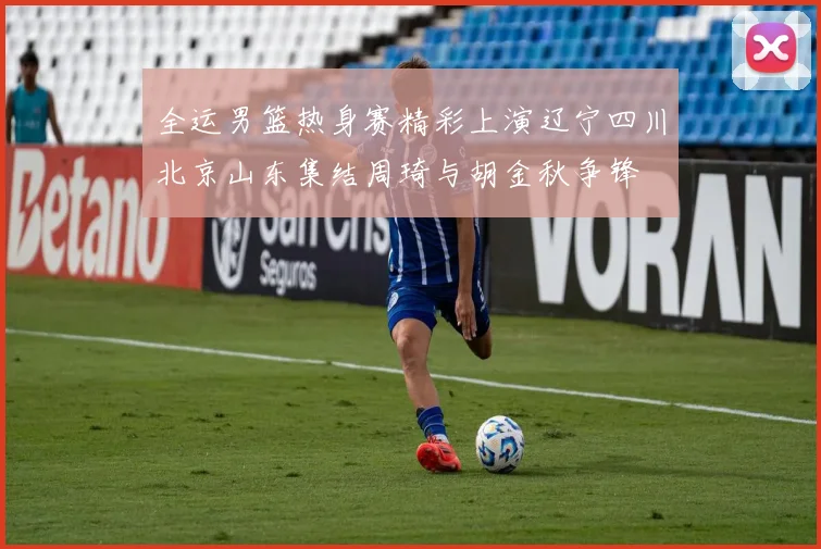 全运男篮热身赛精彩上演辽宁四川北京山东集结周琦与胡金秋争锋
