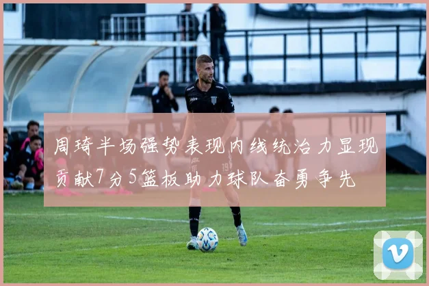 周琦半场强势表现内线统治力显现贡献7分5篮板助力球队奋勇争先