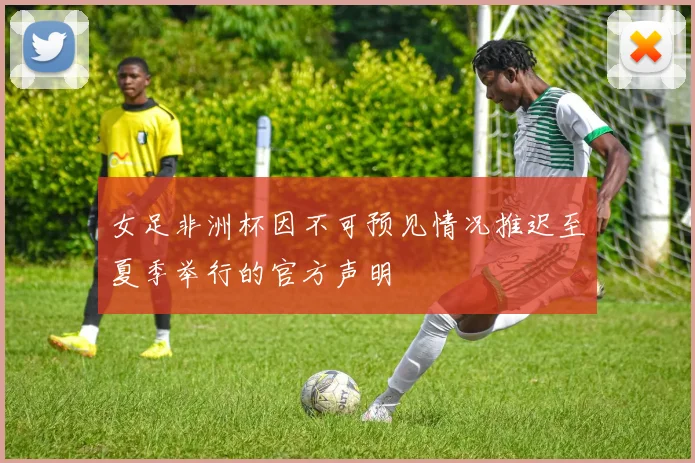 女足非洲杯因不可预见情况推迟至夏季举行的官方声明