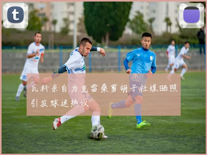瓦科亲自为克雷桑剪胡子社媒晒照引发球迷热议