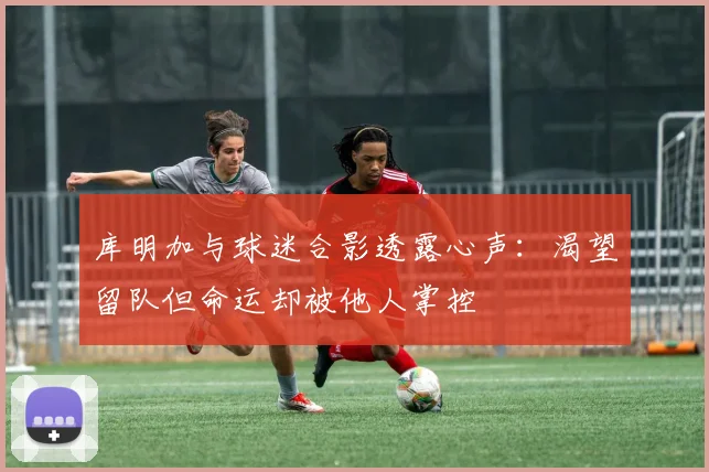 库明加与球迷合影透露心声：渴望留队但命运却被他人掌控