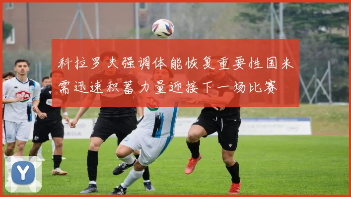 科拉罗夫强调体能恢复重要性国米需迅速积蓄力量迎接下一场比赛