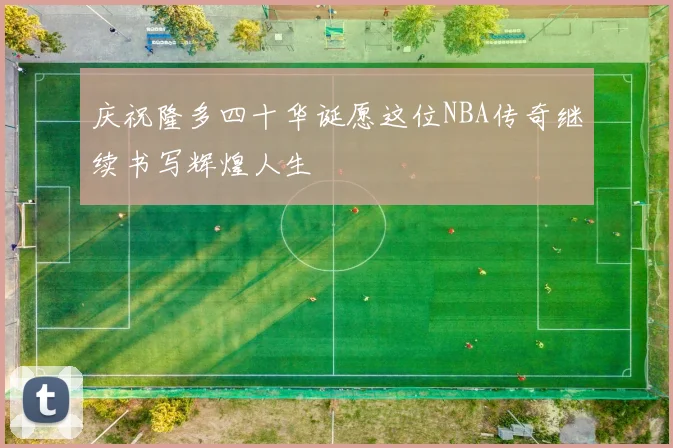庆祝隆多四十华诞愿这位NBA传奇继续书写辉煌人生
