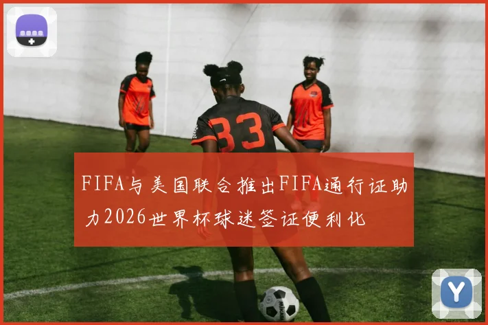 FIFA与美国联合推出FIFA通行证助力2026世界杯球迷签证便利化