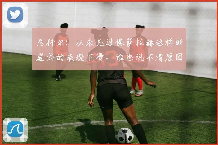 尼科尔：从未见过像萨拉赫这样断崖式的表现下滑，谁也说不清原因