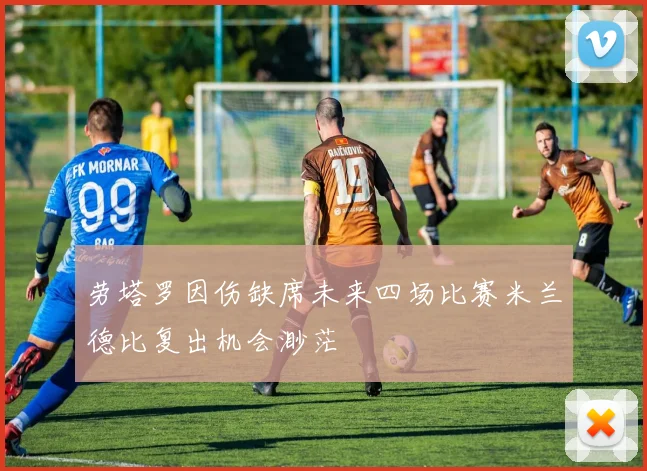 劳塔罗因伤缺席未来四场比赛米兰德比复出机会渺茫