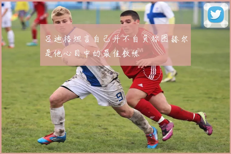 吕迪格坦言自己并不自负称图赫尔是他心目中的最佳教练