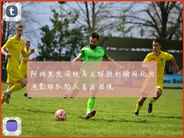 阿姆里失误致乌龙球胜利瞬间化为泡影球队陷入落后困境