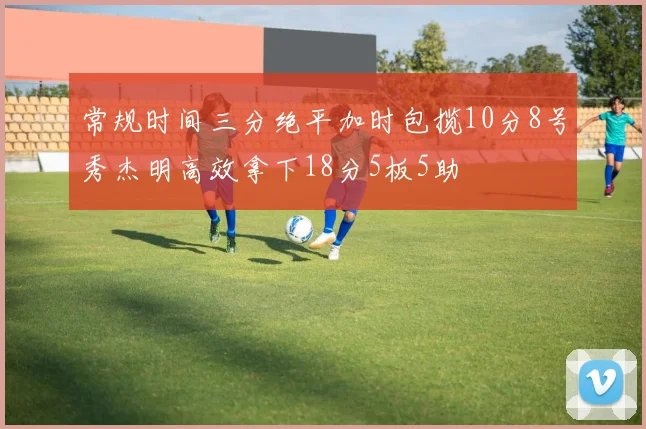 常规时间三分绝平加时包揽10分8号秀杰明高效拿下18分5板5助