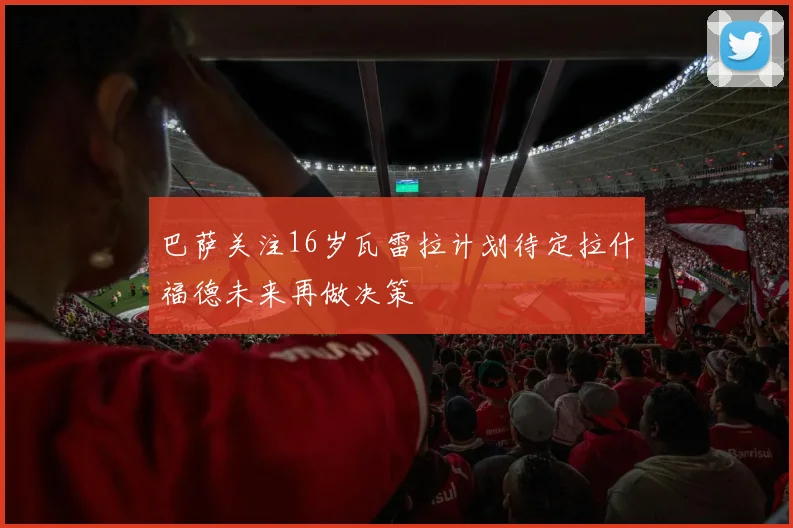 巴萨关注16岁瓦雷拉计划待定拉什福德未来再做决策