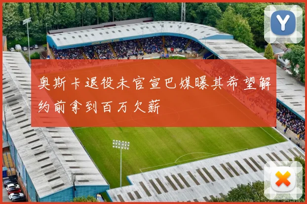 奥斯卡退役未官宣巴媒曝其希望解约前拿到百万欠薪