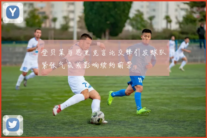 登贝莱与恩里克言论交锋引发球队紧张气氛或影响续约前景