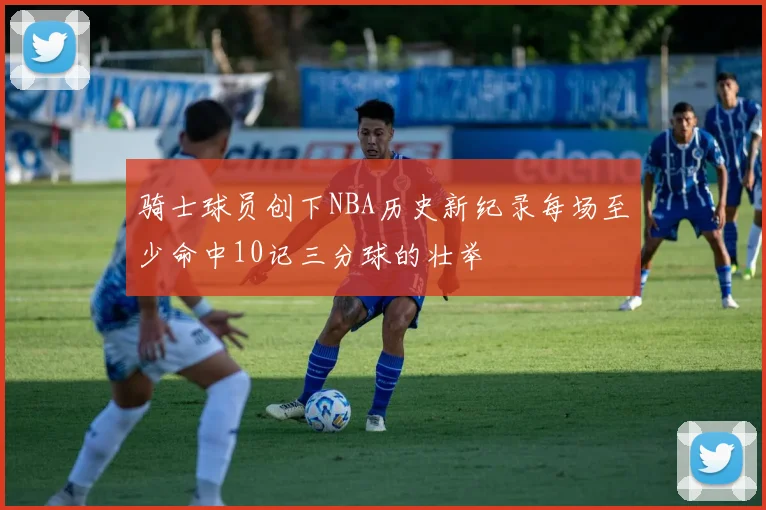 骑士球员创下NBA历史新纪录每场至少命中10记三分球的壮举