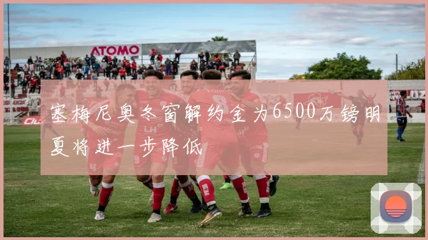 塞梅尼奥冬窗解约金为6500万镑明夏将进一步降低