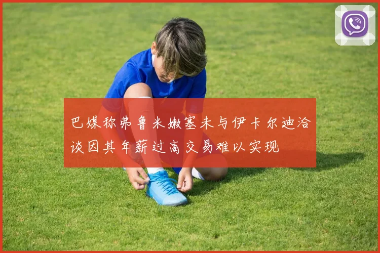 巴媒称弗鲁米嫩塞未与伊卡尔迪洽谈因其年薪过高交易难以实现