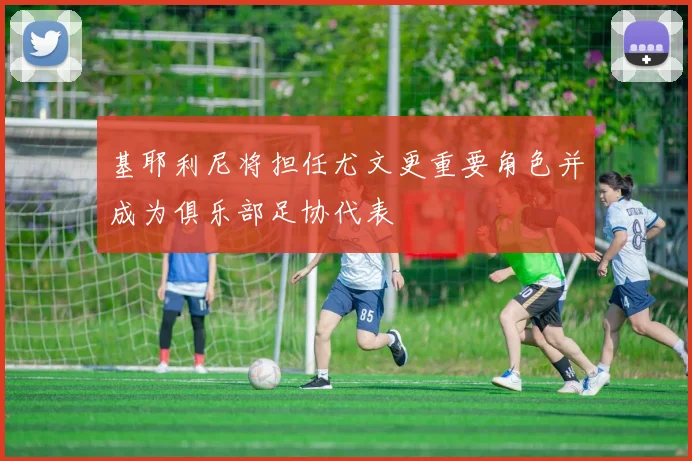 基耶利尼将担任尤文更重要角色并成为俱乐部足协代表