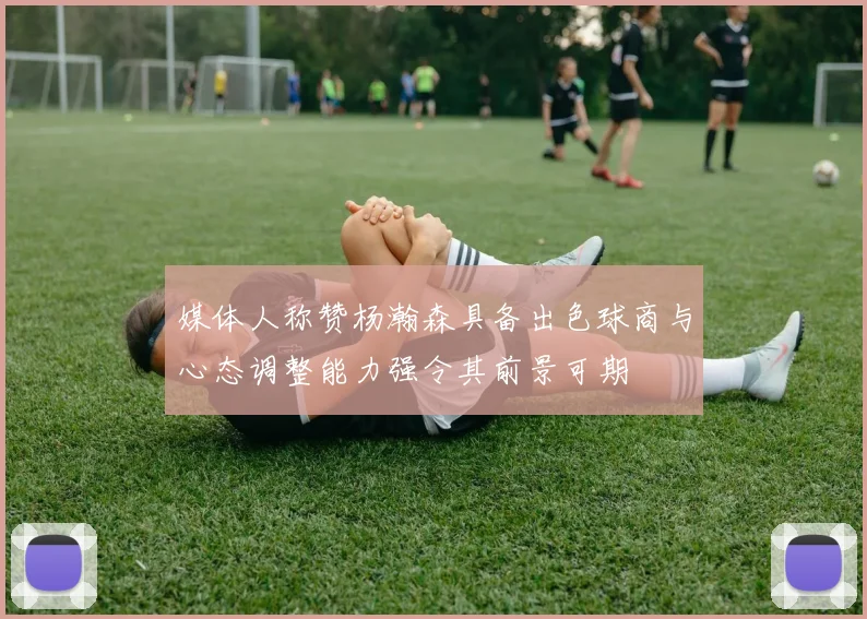 媒体人称赞杨瀚森具备出色球商与心态调整能力强令其前景可期