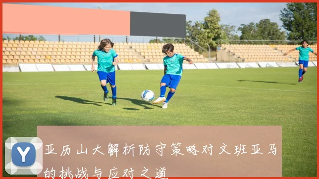 亚历山大解析防守策略对文班亚马的挑战与应对之道