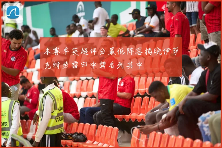 本赛季英超评分最低阵容揭晓伊萨克特劳雷田中碧名列其中