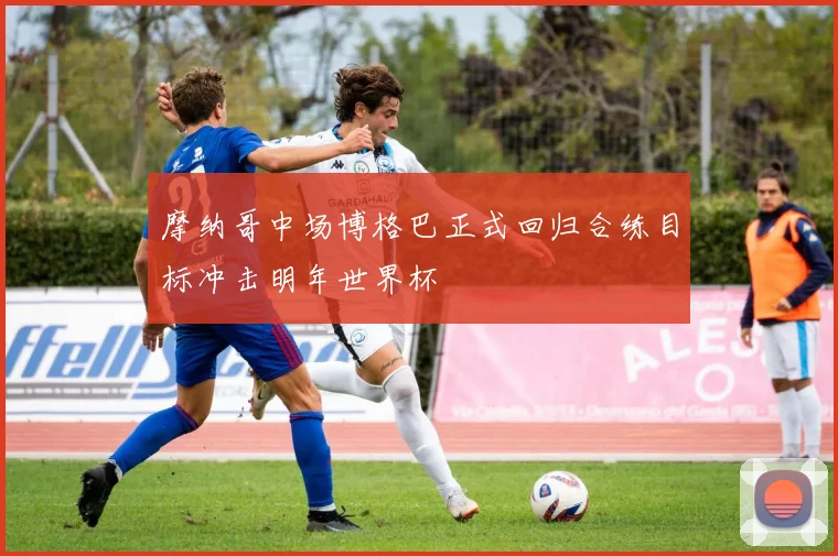摩纳哥中场博格巴正式回归合练目标冲击明年世界杯